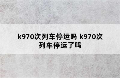 k970次列车停运吗 k970次列车停运了吗